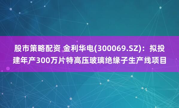 股市策略配资 金利华电(300069.SZ)：拟投建年产300万片特高压玻璃绝缘子生产线项目