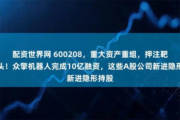 配资世界网 600208,重大资产重组,押注靶材龙头!众擎机器人完成10亿融资,这些A股公司新进隐形持股
