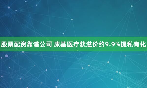 股票配资靠谱公司 康基医疗获溢价约9.9%提私有化