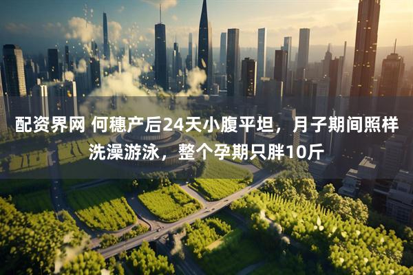 配资界网 何穗产后24天小腹平坦,月子期间照样洗澡游泳,整个孕期只胖10斤