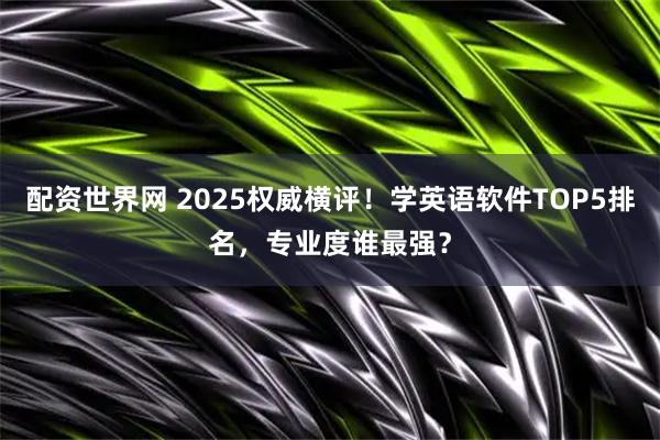 配资世界网 2025权威横评!学英语软件TOP5排名,专业度谁最强?