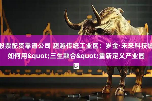 股票配资靠谱公司 超越传统工业区:岁金·未来科技城如何用"三生融合"重新定义产业园