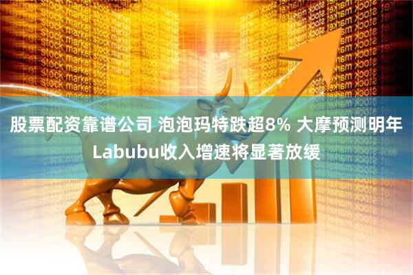 股票配资靠谱公司 泡泡玛特跌超8% 大摩预测明年Labubu收入增速将显著放缓